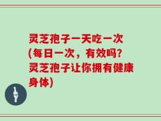 灵芝孢子一天吃一次 (每日一次，有效吗？灵芝孢子让你拥有健康身体)