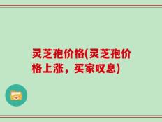 灵芝孢价格(灵芝孢价格上涨，买家叹息)