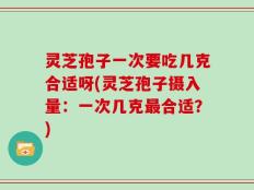 灵芝孢子一次要吃几克合适呀(灵芝孢子摄入量：一次几克最合适？)
