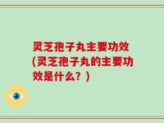 灵芝孢子丸主要功效 (灵芝孢子丸的主要功效是什么？)