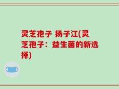 灵芝孢子 扬子江(灵芝孢子：益生菌的新选择)