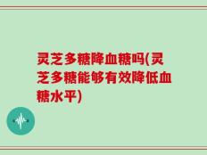 灵芝多糖降血糖吗(灵芝多糖能够有效降低血糖水平)