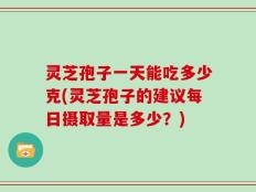 灵芝孢子一天能吃多少克(灵芝孢子的建议每日摄取量是多少？)