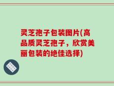 灵芝孢子包装图片(高品质灵芝孢子，欣赏美丽包装的绝佳选择)