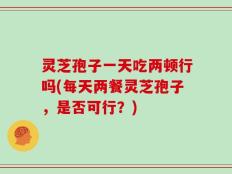 灵芝孢子一天吃两顿行吗(每天两餐灵芝孢子，是否可行？)