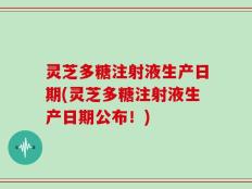 灵芝多糖注射液生产日期(灵芝多糖注射液生产日期公布！)