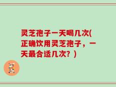 灵芝孢子一天喝几次(正确饮用灵芝孢子，一天最合适几次？)