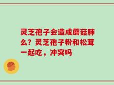 灵芝孢子会造成蘑菇肺么？灵芝孢子粉和松茸一起吃，冲突吗