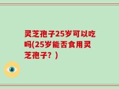 灵芝孢子25岁可以吃吗(25岁能否食用灵芝孢子？)
