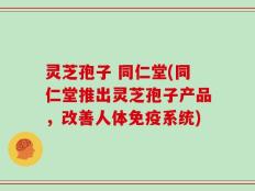 灵芝孢子 同仁堂(同仁堂推出灵芝孢子产品，改善人体免疫系统)