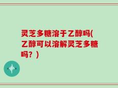 灵芝多糖溶于乙醇吗(乙醇可以溶解灵芝多糖吗？)