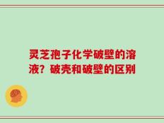 灵芝孢子化学破壁的溶液？破壳和破壁的区别