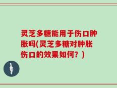 灵芝多糖能用于伤口肿胀吗(灵芝多糖对肿胀伤口的效果如何？)