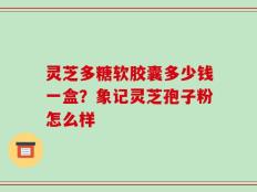 灵芝多糖软胶囊多少钱一盒？象记灵芝孢子粉怎么样
