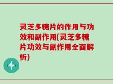 灵芝多糖片的作用与功效和副作用(灵芝多糖片功效与副作用全面解析)