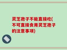灵芝孢子不能直接吃(不可直接食用灵芝孢子的注意事项)