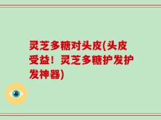 灵芝多糖对头皮(头皮受益！灵芝多糖护发护发神器)