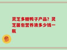 灵芝多糖鸭子产品？灵芝菌包营养液多少钱一瓶