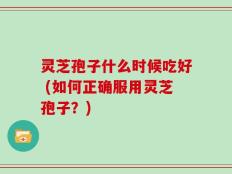 灵芝孢子什么时候吃好 (如何正确服用灵芝孢子？)