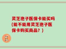 灵芝孢子医保卡能买吗(能不能用灵芝孢子医保卡购买商品？)