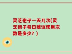 灵芝孢子一天几次(灵芝孢子每日建议使用次数是多少？)