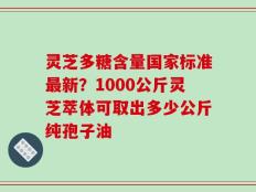 灵芝多糖含量国家标准最新？1000公斤灵芝萃体可取出多少公斤纯孢子油