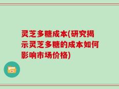 灵芝多糖成本(研究揭示灵芝多糖的成本如何影响市场价格)