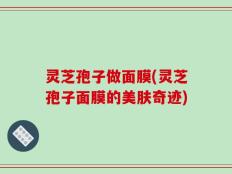 灵芝孢子做面膜(灵芝孢子面膜的美肤奇迹)