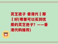 灵芝孢子 香港代購那個好(哪里可以买到优质的灵芝孢子？——香港代购推荐)