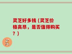 灵芝好多钱 (灵芝价格高昂，是否值得购买？)
