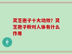 灵芝孢子十大功效？灵芝孢子粉对人体有什么作用