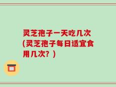 灵芝孢子一天吃几次 (灵芝孢子每日适宜食用几次？)