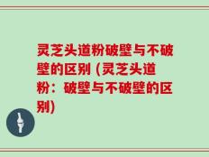 灵芝头道粉破壁与不破壁的区别 (灵芝头道粉：破壁与不破壁的区别)
