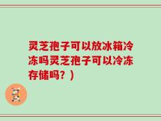 灵芝孢子可以放冰箱冷冻吗灵芝孢子可以冷冻存储吗？)