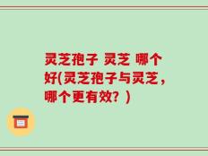 灵芝孢子 灵芝 哪个好(灵芝孢子与灵芝，哪个更有效？)