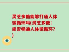 灵芝多糖能够打通人体微循环吗(灵芝多糖：能否畅通人体微循环？)