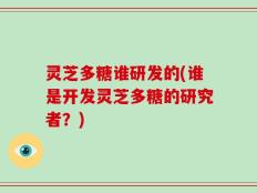 灵芝多糖谁研发的(谁是开发灵芝多糖的研究者？)
