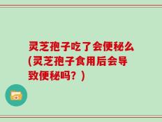 灵芝孢子吃了会便秘么(灵芝孢子食用后会导致便秘吗？)