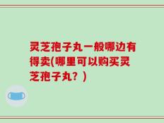 灵芝孢子丸一般哪边有得卖(哪里可以购买灵芝孢子丸？)