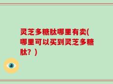 灵芝多糖肽哪里有卖(哪里可以买到灵芝多糖肽？)