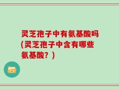 灵芝孢子中有氨基酸吗(灵芝孢子中含有哪些氨基酸？)