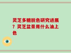 灵芝多糖脱色研究进展？灵芝盆景用什么油上色