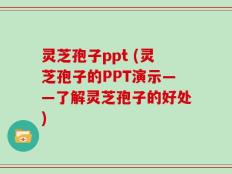 灵芝孢子ppt (灵芝孢子的PPT演示——了解灵芝孢子的好处)