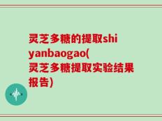 灵芝多糖的提取shiyanbaogao(灵芝多糖提取实验结果报告)