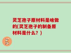 灵芝孢子原材料是啥做的(灵芝孢子的制备原材料是什么？)