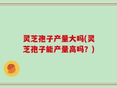 灵芝孢子产量大吗(灵芝孢子能产量高吗？)