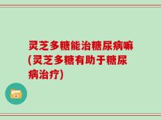灵芝多糖能治糖尿病嘛(灵芝多糖有助于糖尿病治疗)