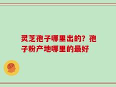 灵芝孢子哪里出的？孢子粉产地哪里的最好