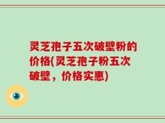 灵芝孢子五次破壁粉的价格(灵芝孢子粉五次破壁，价格实惠)