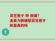 灵芝孢子 粉 胶囊？金奥力牌破壁灵芝孢子粉是真的吗